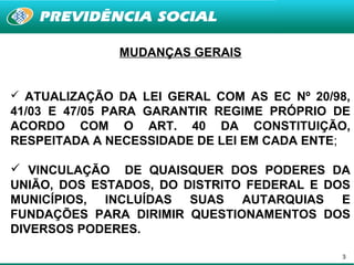 MUDANÇAS GERAIS


 ATUALIZAÇÃO DA LEI GERAL COM AS EC Nº 20/98,
41/03 E 47/05 PARA GARANTIR REGIME PRÓPRIO DE
ACORDO COM O ART. 40 DA CONSTITUIÇÃO,
RESPEITADA A NECESSIDADE DE LEI EM CADA ENTE;

 VINCULAÇÃO DE QUAISQUER DOS PODERES DA
UNIÃO, DOS ESTADOS, DO DISTRITO FEDERAL E DOS
MUNICÍPIOS, INCLUÍDAS SUAS AUTARQUIAS E
FUNDAÇÕES PARA DIRIMIR QUESTIONAMENTOS DOS
DIVERSOS PODERES.

                                            3
 