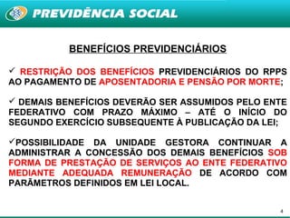 BENEFÍCIOS PREVIDENCIÁRIOS

 RESTRIÇÃO DOS BENEFÍCIOS PREVIDENCIÁRIOS DO RPPS
AO PAGAMENTO DE APOSENTADORIA E PENSÃO POR MORTE;

 DEMAIS BENEFÍCIOS DEVERÃO SER ASSUMIDOS PELO ENTE
FEDERATIVO COM PRAZO MÁXIMO – ATÉ O INÍCIO DO
SEGUNDO EXERCÍCIO SUBSEQUENTE À PUBLICAÇÃO DA LEI;

POSSIBILIDADE DA UNIDADE GESTORA CONTINUAR A
ADMINISTRAR A CONCESSÃO DOS DEMAIS BENEFÍCIOS SOB
FORMA DE PRESTAÇÃO DE SERVIÇOS AO ENTE FEDERATIVO
MEDIANTE ADEQUADA REMUNERAÇÃO DE ACORDO COM
PARÃMETROS DEFINIDOS EM LEI LOCAL.


                                                 4
 