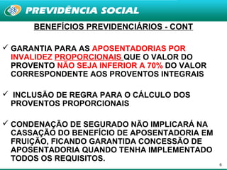BENEFÍCIOS PREVIDENCIÁRIOS - CONT

 GARANTIA PARA AS APOSENTADORIAS POR
  INVALIDEZ PROPORCIONAIS QUE O VALOR DO
  PROVENTO NÃO SEJA INFERIOR A 70% DO VALOR
  CORRESPONDENTE AOS PROVENTOS INTEGRAIS

 INCLUSÃO DE REGRA PARA O CÁLCULO DOS
 PROVENTOS PROPORCIONAIS

 CONDENAÇÃO DE SEGURADO NÃO IMPLICARÁ NA
  CASSAÇÃO DO BENEFÍCIO DE APOSENTADORIA EM
  FRUIÇÃO, FICANDO GARANTIDA CONCESSÃO DE
  APOSENTADORIA QUANDO TENHA IMPLEMENTADO
  TODOS OS REQUISITOS.
                                              6
 