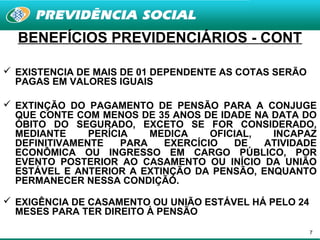 BENEFÍCIOS PREVIDENCIÁRIOS - CONT

 EXISTENCIA DE MAIS DE 01 DEPENDENTE AS COTAS SERÃO
  PAGAS EM VALORES IGUAIS

 EXTINÇÃO DO PAGAMENTO DE PENSÃO PARA A CONJUGE
  QUE CONTE COM MENOS DE 35 ANOS DE IDADE NA DATA DO
  ÓBITO DO SEGURADO, EXCETO SE FOR CONSIDERADO,
  MEDIANTE     PERÍCIA    MEDICA    OFICIAL,  INCAPAZ
  DEFINITIVAMENTE    PARA   EXERCÍCIO   DE   ATIVIDADE
  ECONÔMICA OU INGRESSO EM CARGO PÚBLICO, POR
  EVENTO POSTERIOR AO CASAMENTO OU INÍCIO DA UNIÃO
  ESTÁVEL E ANTERIOR A EXTINÇÃO DA PENSÃO, ENQUANTO
  PERMANECER NESSA CONDIÇÃO.

 EXIGÊNCIA DE CASAMENTO OU UNIÃO ESTÁVEL HÁ PELO 24
  MESES PARA TER DIREITO À PENSÃO

                                                       7
 