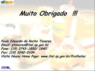 Muito Obrigado !!!



Paulo Eduardo da Rocha Tavares
Email: ptavares@ital.sp.gov.br
Fone: (19) 3743-1850/ 1840
Fax: (19) 3242-3104
Visite Nossa Home Page: www.ital.sp.gov.br/fruthotec
 