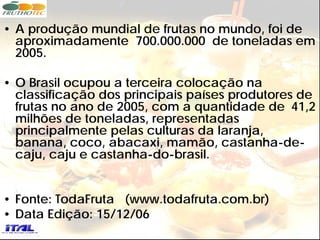 • A produção mundial de frutas no mundo, foi de
  aproximadamente 700.000.000 de toneladas em
  2005.

• O Brasil ocupou a terceira colocação na
  classificação dos principais países produtores de
  frutas no ano de 2005, com a quantidade de 41,2
  milhões de toneladas, representadas
  principalmente pelas culturas da laranja,
  banana, coco, abacaxi, mamão, castanha-de-
  caju, caju e castanha-do-brasil.


• Fonte: TodaFruta (www.todafruta.com.br)
• Data Edição: 15/12/06
 