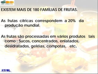 EXISTEM MAIS DE 180 FAMÍLIAS DE FRUTAS.

As frutas cítricas correspondem a 20% da
  produção mundial.

As frutas são processadas em vários produtos tais
  como : Sucos, concentrados, enlatados,
  desidratados, geléias, compotas, etc.
 