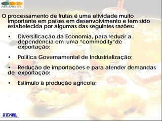 O processamento de frutas é uma atividade muito
  importante em países em desenvolvimento e tem sido
  estabelecida por algumas das seguintes razões:
  •   Diversificação da Economia, para reduzir a
      dependência em uma “commodity”de
      exportação;
  •   Política Governamental de Industrialização;
  • Redução de importações e para atender demandas
  de exportação;
  •   Estimulo à produção agrícola;
 