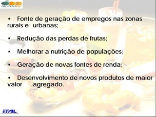 • Fonte de geração de empregos nas zonas
rurais e urbanas;

•   Redução das perdas de frutas;

•   Melhorar a nutrição de populações;

•   Geração de novas fontes de renda;

• Desenvolvimento de novos produtos de maior
valor agregado.
 