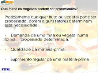 Que frutas ou vegetais podem ser processados?

  Praticamente qualquer fruta ou vegetal pode ser
  processada, porém alguns fatores determinam
  esta necessidade :

  - Demanda de uma fruta ou vegetal numa
  forma processada determinada,

  -   Qualidade da matéria-prima,

  -   Suprimento regular de uma matéria-prima
 