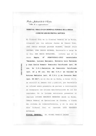 ?/o</er Q^ad¿c¿a¿de /u oAQcián,
"cS'ímj ele
TRIBUNAL ORAL EN LO CRIMINAL FEDERAL DE LA RIOJA
COMUNICADO DE PRENSA 04/07/2014
EL Tribunal Oral en lo Criminal Federal de La Rioja,
integrado por los señores Jueces de Cámara Dres.
JOSÉ CAMILO NICOLÁS QUIROGA URIBURU, CARLOS JULIO
LASCANO, JUAN CARLOS REYNAGA, Secretaria a cargo de
la Dra. ANA MARIA BUSLEIMAN, informa que en la
causa Expte. N° FCB97000411-2012 caratulados
"Menéndez, Luciano Benjamín, Estrella Luis Fernando
^ y Juan Carlos Romero- Homicidio Calificado (art. 80
inc. 6o C.P.),Tentativa de Homicidio Calificado
O
LL
O
o (art. 42 y 80 inc. 6to del C.P.)- en Calidad de
w
Autores Mediatos (art. 45 C.P.) y en Concurso Real
(art. 55 CP)"; en el dia de la fecha, a horas 10:10,
se reinició el debate oral y público, por Secretaria
se informó sobre presencia de partes; a continuación
se receptaron las últimas manifestaciones de los dos
imputados. En la jornada estuvieron presentes el
imputado LUCIANO BENJAMIN MENENDEZ desde la Excma.
Cámara Federal de Apelaciones de Córdoba, a través
del sistema de videoconferencia, y en la sala de
este Tribunal Oral el imputado LUÍS FERNANDO
ESTRELLA;
FISCAL GENERAL: DR. MICHEL HORACIO SALMAN
 
