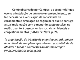 Como observado por Campos, ao se permitir que
ocorra a instalação de um novo empreendimento, se
faz necessário a verificação da capacidade de
escoamento e circulação na região para que se consiga
a sua implantação com o menor impacto possível na
região quanto à deseconomias sociais, ambientais e
congestionamentos (CAMPOS; 2003, p. 26).

“a organização do trânsito de uma cidade será sempre
uma atividade complexa, que não tem possibilidade de
atender a todos os interesses ao mesmo tempo”
(VASCONCELLOS; 1998, p.26)
 