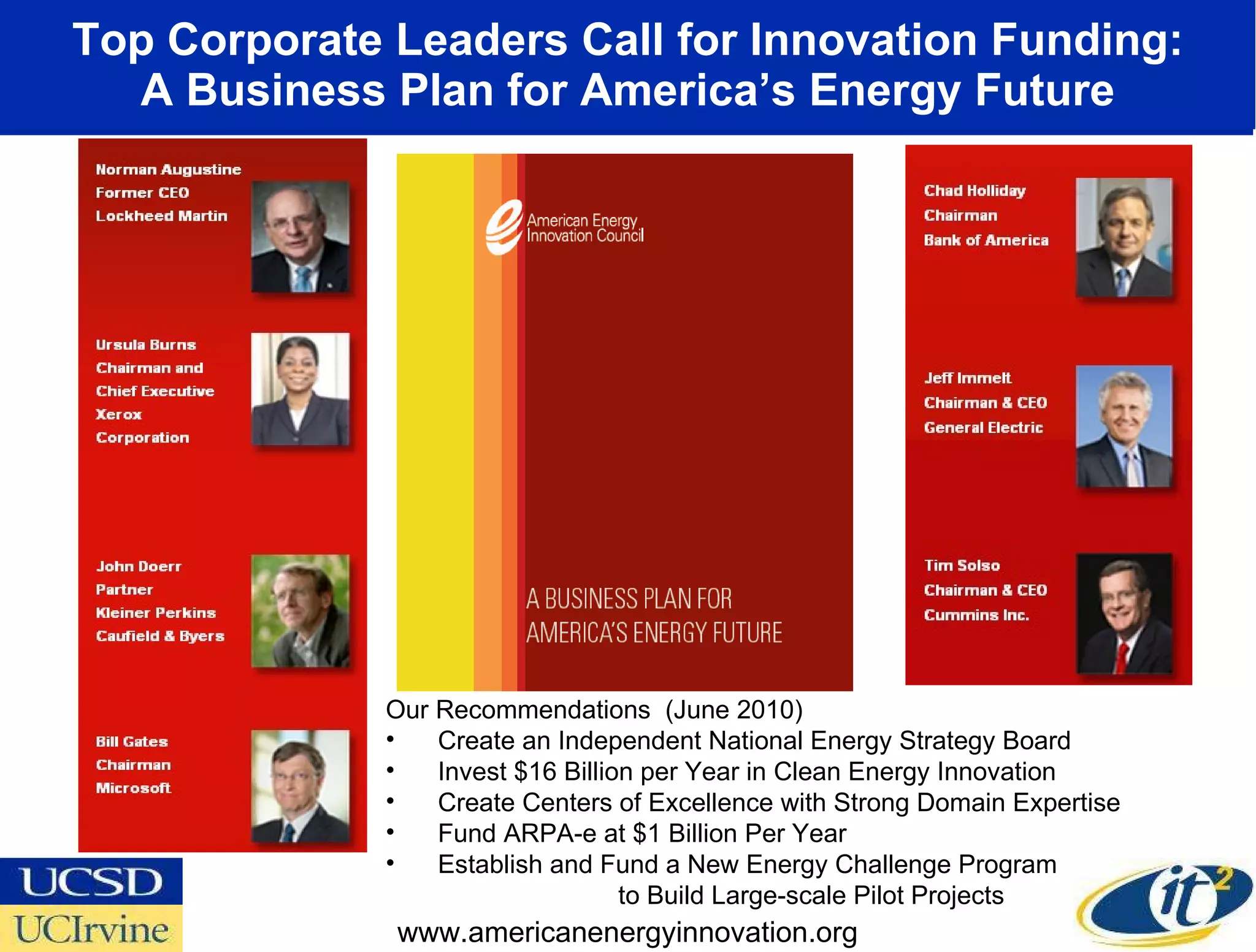 Top Corporate Leaders Call for Innovation Funding: A Business Plan for America’s Energy Future www.americanenergyinnovation.org Our Recommendations  (June 2010) Create an Independent National Energy Strategy Board Invest $16 Billion per Year in Clean Energy Innovation Create Centers of Excellence with Strong Domain Expertise Fund ARPA-e at $1 Billion Per Year Establish and Fund a New Energy Challenge Program  to Build Large-scale Pilot Projects 