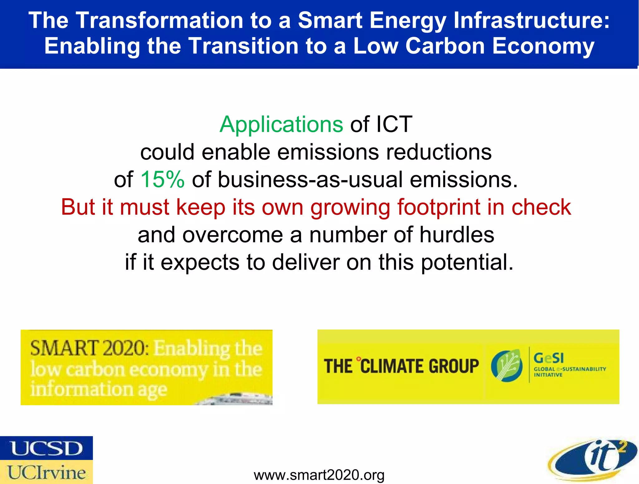 The Transformation to a Smart Energy Infrastructure: Enabling the Transition to a Low Carbon Economy Applications  of ICT  could enable emissions reductions  of  15%  of business-as-usual emissions.  But it must keep its own growing footprint in check  and overcome a number of hurdles  if it expects to deliver on this potential. www.smart2020.org 