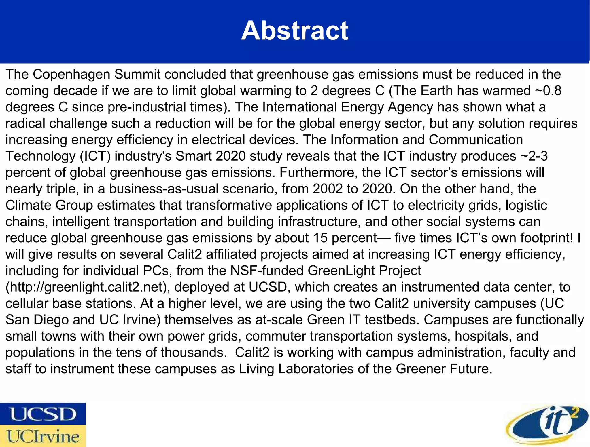 Abstract The Copenhagen Summit concluded that greenhouse gas emissions must be reduced in the coming decade if we are to limit global warming to 2 degrees C (The Earth has warmed ~0.8 degrees C since pre-industrial times). The International Energy Agency has shown what a radical challenge such a reduction will be for the global energy sector, but any solution requires increasing energy efficiency in electrical devices. The Information and Communication Technology (ICT) industry's Smart 2020 study reveals that the ICT industry produces ~2-3 percent of global greenhouse gas emissions. Furthermore, the ICT sector’s emissions will nearly triple, in a business-as-usual scenario, from 2002 to 2020. On the other hand, the Climate Group estimates that transformative applications of ICT to electricity grids, logistic chains, intelligent transportation and building infrastructure, and other social systems can reduce global greenhouse gas emissions by about 15 percent— five times ICT’s own footprint! I will give results on several Calit2 affiliated projects aimed at increasing ICT energy efficiency, including for individual PCs, from the NSF-funded GreenLight Project (http://greenlight.calit2.net), deployed at UCSD, which creates an instrumented data center, to cellular base stations. At a higher level, we are using the two Calit2 university campuses (UC San Diego and UC Irvine) themselves as at-scale Green IT testbeds. Campuses are functionally small towns with their own power grids, commuter transportation systems, hospitals, and populations in the tens of thousands.  Calit2 is working with campus administration, faculty and staff to instrument these campuses as Living Laboratories of the Greener Future. 