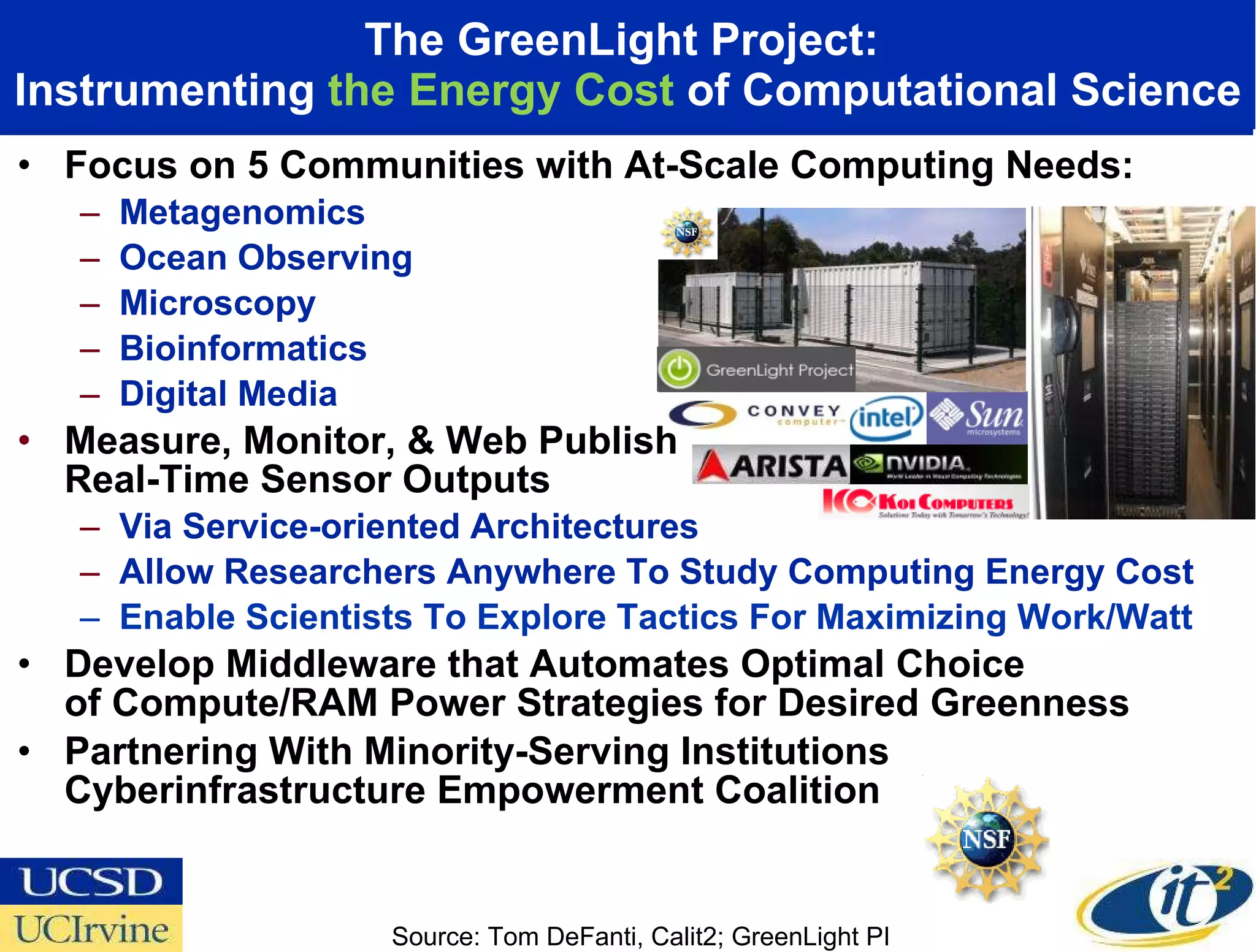 The GreenLight Project:  Instrumenting  the Energy Cost  of Computational Science Focus on 5 Communities with At-Scale Computing Needs: Metagenomics Ocean Observing Microscopy  Bioinformatics Digital Media Measure, Monitor, & Web Publish  Real-Time Sensor Outputs Via Service-oriented Architectures Allow Researchers Anywhere To Study Computing Energy Cost Enable Scientists To Explore Tactics For Maximizing Work/Watt Develop Middleware that Automates Optimal Choice  of Compute/RAM Power Strategies for Desired Greenness Partnering With Minority-Serving Institutions Cyberinfrastructure Empowerment Coalition  Source: Tom DeFanti, Calit2; GreenLight PI 