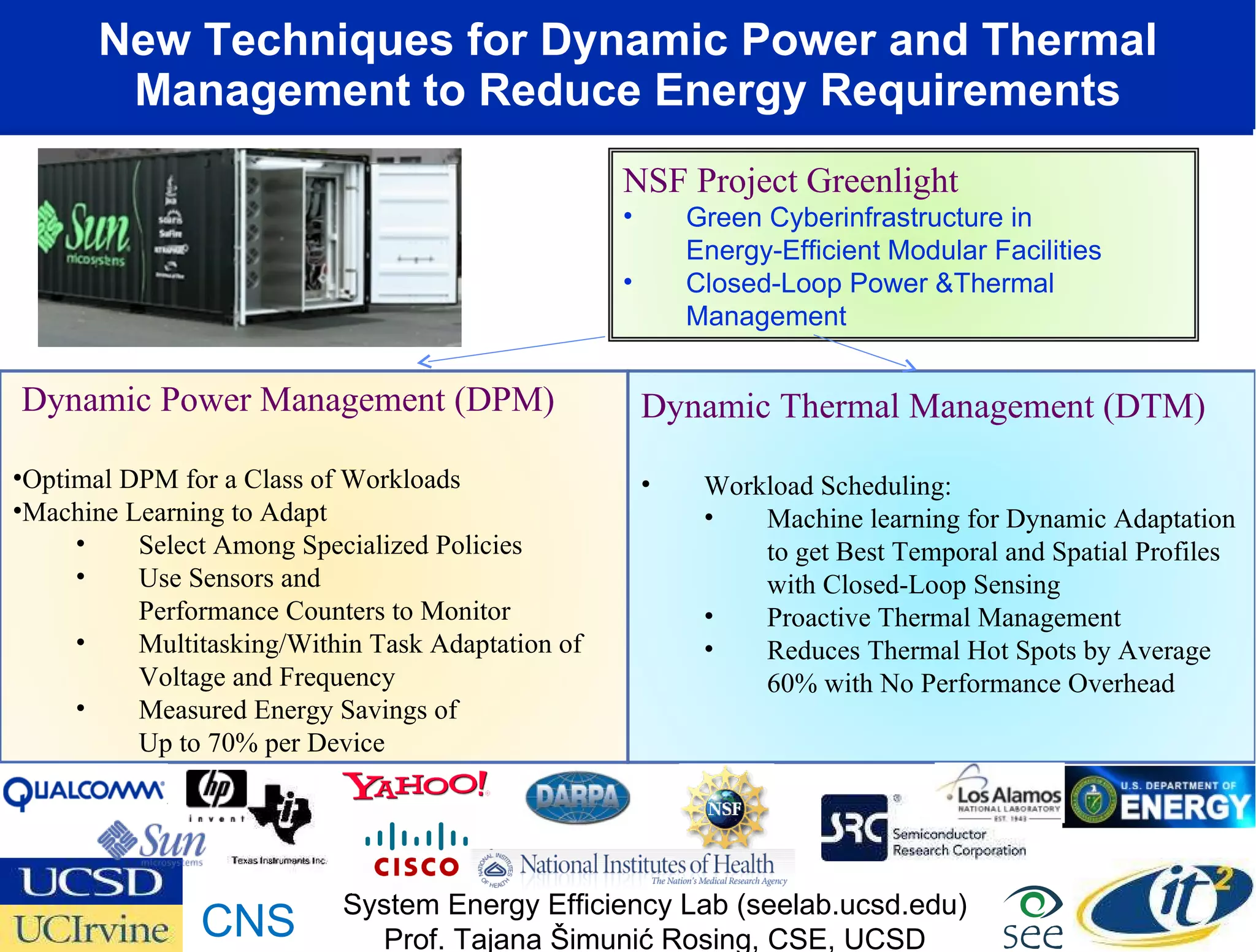 New Techniques for Dynamic Power and Thermal Management to Reduce Energy Requirements Dynamic Thermal Management (DTM) Workload Scheduling: Machine learning for Dynamic Adaptation to get Best Temporal and Spatial Profiles with Closed-Loop Sensing Proactive Thermal Management Reduces Thermal Hot Spots by Average 60% with No Performance Overhead Dynamic Power Management (DPM) Optimal DPM for a Class of Workloads Machine Learning to Adapt Select Among Specialized Policies Use Sensors and  Performance Counters to Monitor Multitasking/Within Task Adaptation of Voltage and Frequency Measured Energy Savings of  Up to 70% per Device System Energy Efficiency Lab (seelab.ucsd.edu) Prof. Tajana Šimunić Rosing, CSE, UCSD CNS NSF Project Greenlight Green Cyberinfrastructure in  Energy-Efficient Modular Facilities  Closed-Loop Power &Thermal Management  