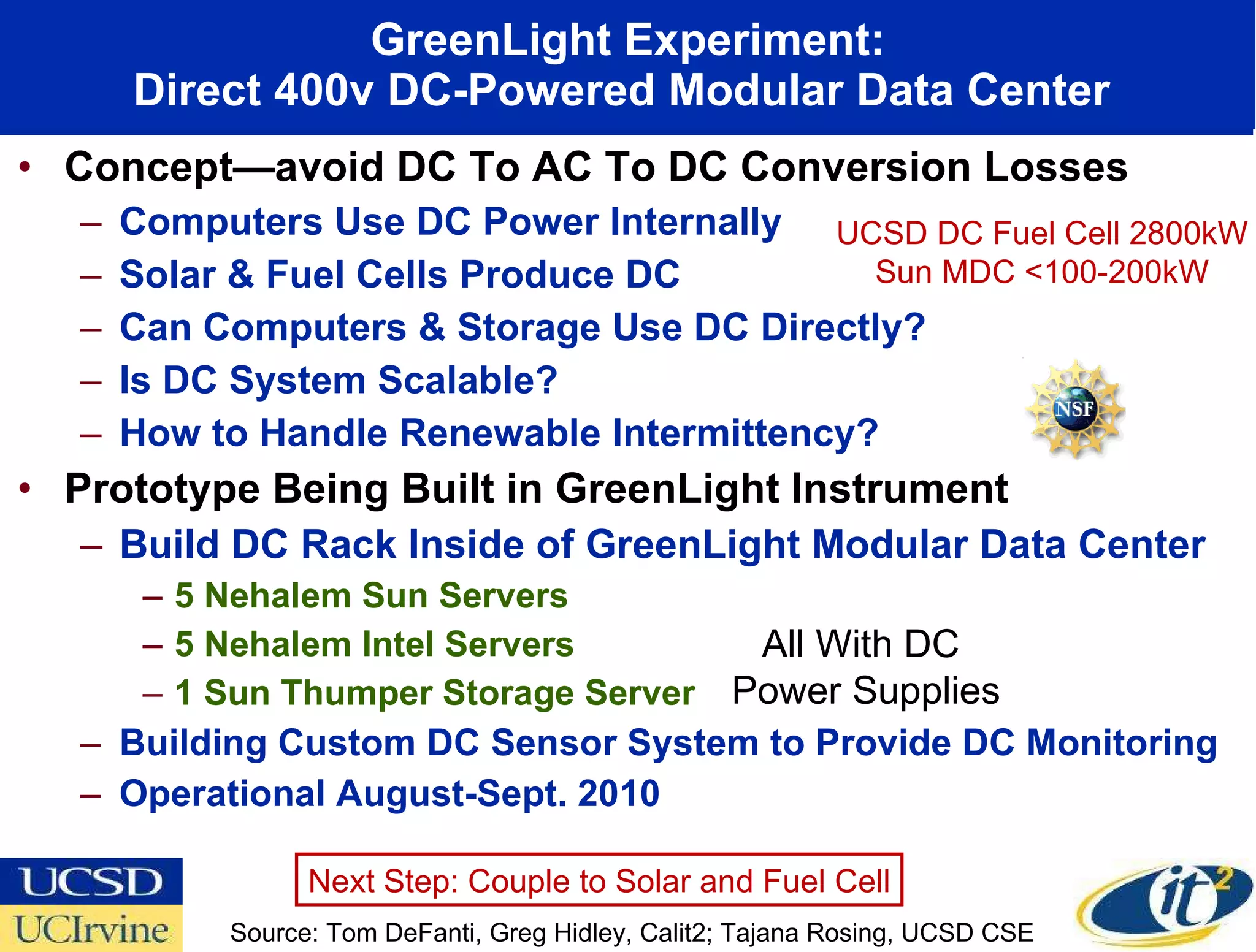 Concept—avoid DC To AC To DC Conversion Losses Computers Use DC Power Internally Solar & Fuel Cells Produce DC Can Computers & Storage Use DC Directly? Is DC System Scalable? How to Handle Renewable Intermittency? Prototype Being Built in GreenLight Instrument Build DC Rack Inside of GreenLight Modular Data Center 5 Nehalem Sun Servers 5 Nehalem Intel Servers 1 Sun Thumper Storage Server Building Custom DC Sensor System to Provide DC Monitoring Operational August-Sept. 2010 GreenLight Experiment: Direct 400v DC-Powered Modular Data Center  Source: Tom DeFanti, Greg Hidley, Calit2; Tajana Rosing, UCSD CSE  All With DC  Power Supplies UCSD DC Fuel Cell 2800kW Sun MDC <100-200kW Next Step: Couple to Solar and Fuel Cell 