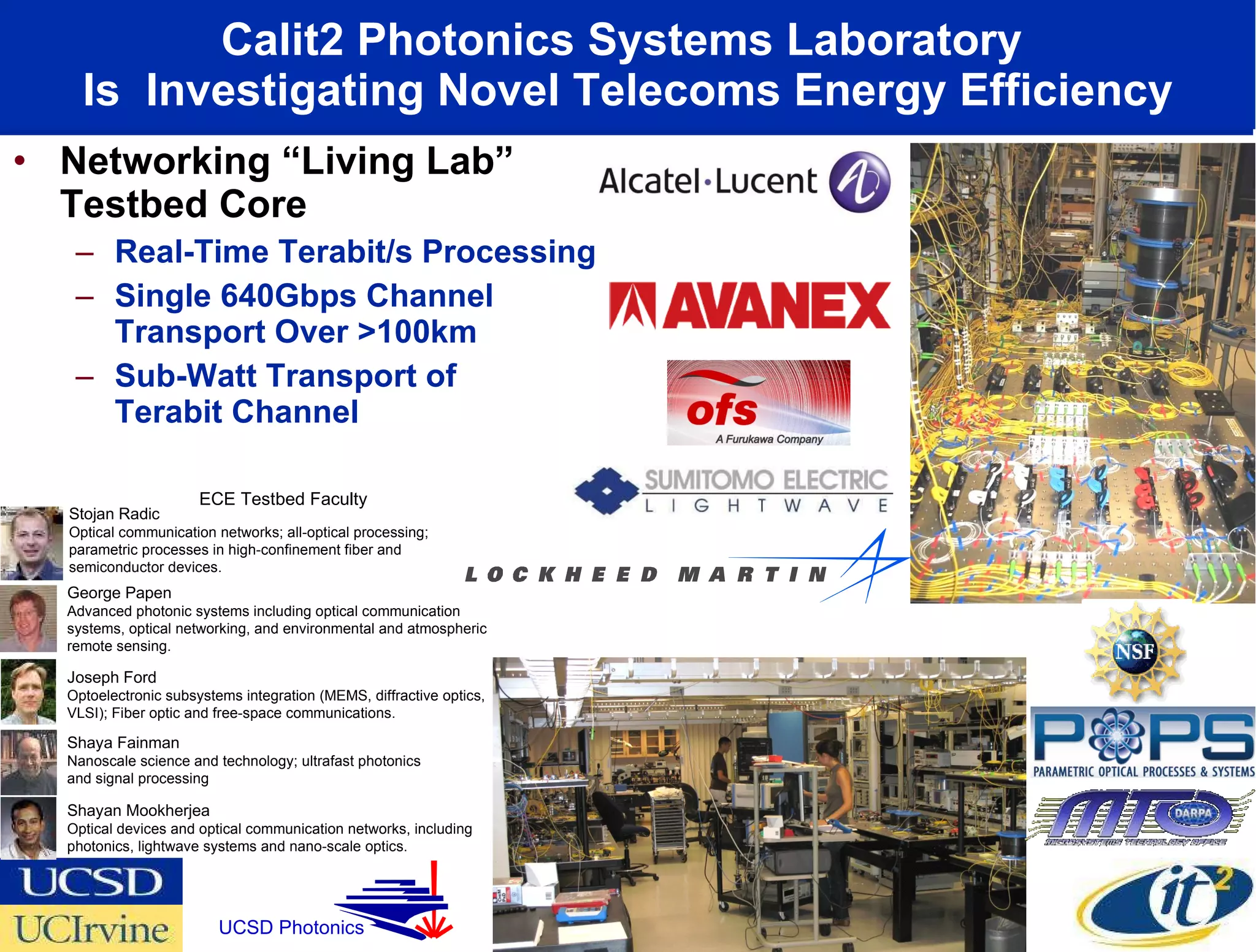 Calit2 Photonics Systems Laboratory  Is  Investigating Novel Telecoms Energy Efficiency Networking “Living Lab” Testbed Core Real-Time Terabit/s Processing  Single 640Gbps Channel Transport Over >100km Sub-Watt Transport of  Terabit Channel Shayan Mookherjea Optical devices and optical communication networks, including photonics, lightwave systems and nano-scale optics. Stojan Radic Optical communication networks; all-optical processing; parametric processes in high-confinement fiber and semiconductor devices. Shaya Fainman Nanoscale science and technology; ultrafast photonics and signal processing Joseph Ford Optoelectronic subsystems integration (MEMS, diffractive optics, VLSI); Fiber optic and free-space communications.  George Papen Advanced photonic systems including optical communication systems, optical networking, and environmental and atmospheric remote sensing.  ECE Testbed Faculty UCSD Photonics 