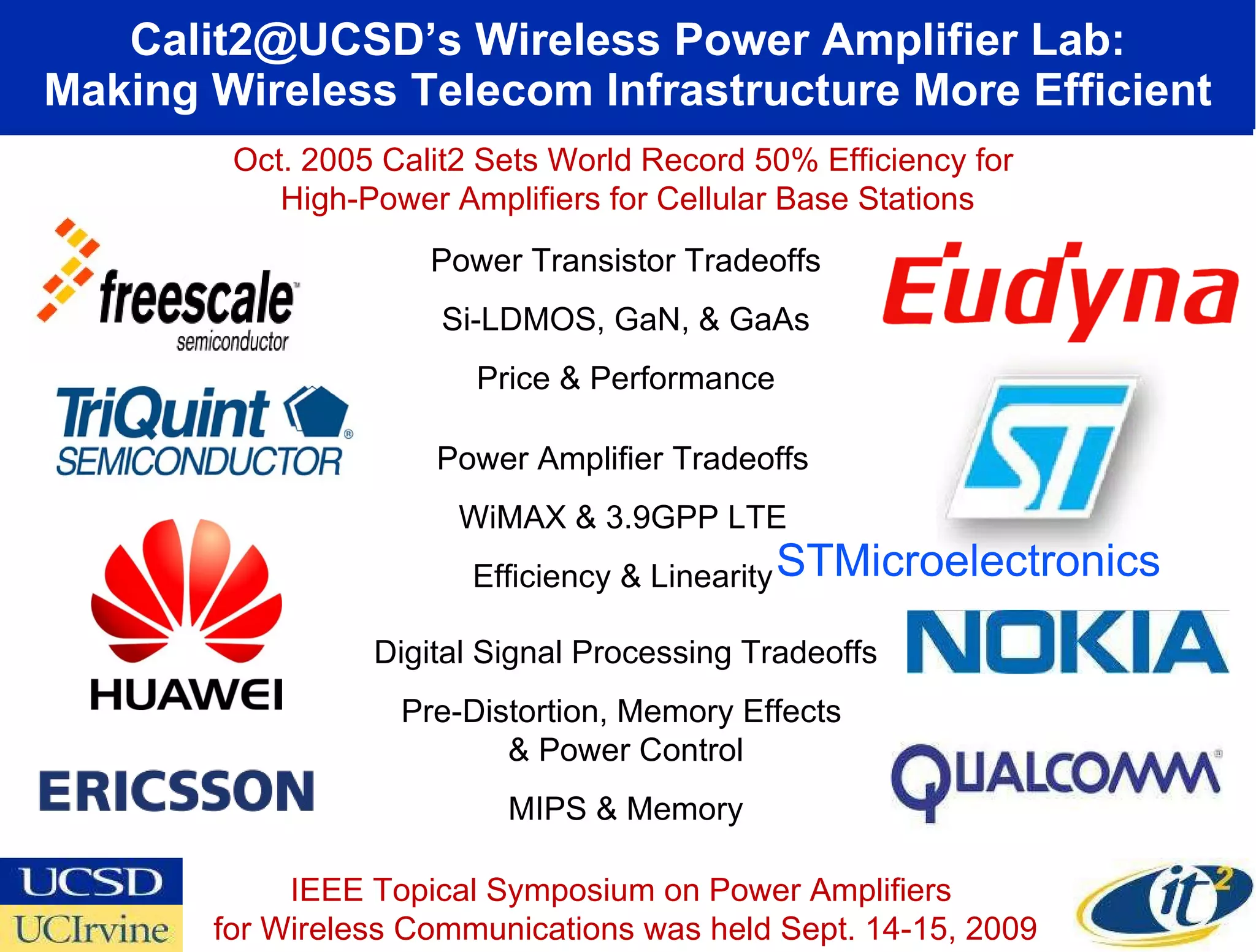 Calit2@UCSD’s Wireless Power Amplifier Lab: Making Wireless Telecom Infrastructure More Efficient Power Transistor Tradeoffs Si-LDMOS, GaN, & GaAs Price & Performance Power Amplifier Tradeoffs WiMAX & 3.9GPP LTE Efficiency & Linearity Digital Signal Processing Tradeoffs Pre-Distortion, Memory Effects  & Power Control MIPS & Memory STMicroelectronics IEEE Topical Symposium on Power Amplifiers  for Wireless Communications was held Sept. 14-15, 2009 Oct. 2005 Calit2 Sets World Record 50% Efficiency for  High-Power Amplifiers for Cellular Base Stations 