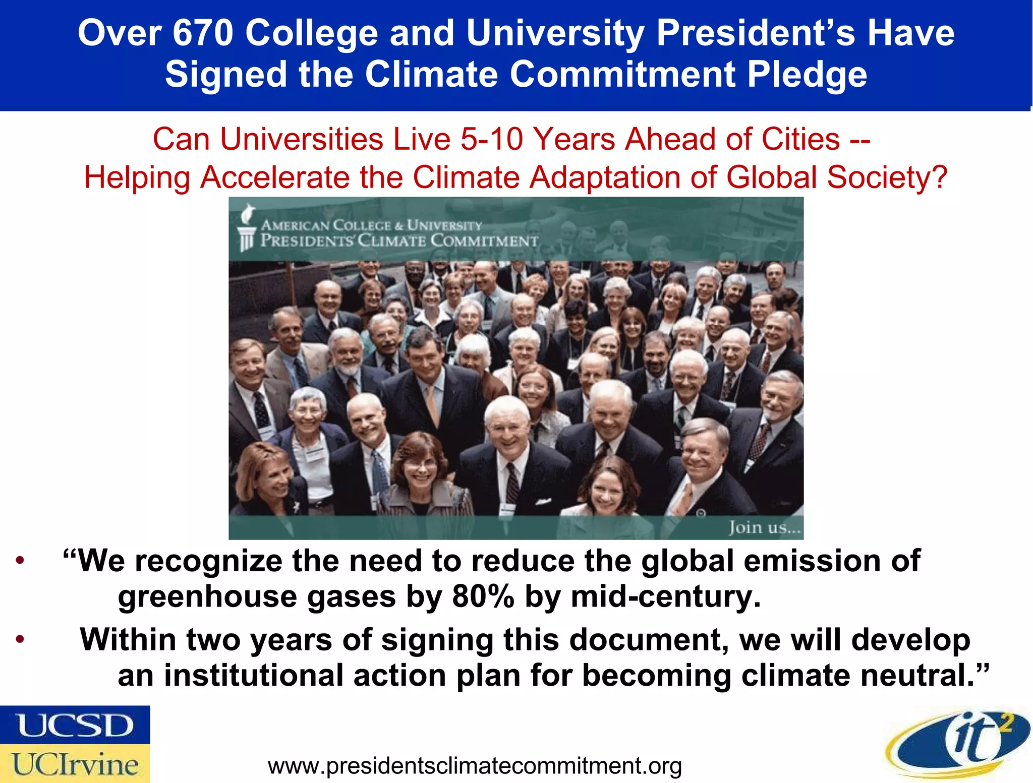 Over 670 College and University President’s Have Signed the Climate Commitment Pledge “ We recognize the need to reduce the global emission of  greenhouse gases by 80% by mid-century. Within two years of signing this document, we will develop  an institutional action plan for becoming climate neutral.” www.presidentsclimatecommitment.org Can Universities Live 5-10 Years Ahead of Cities --  Helping Accelerate the Climate Adaptation of Global Society? 