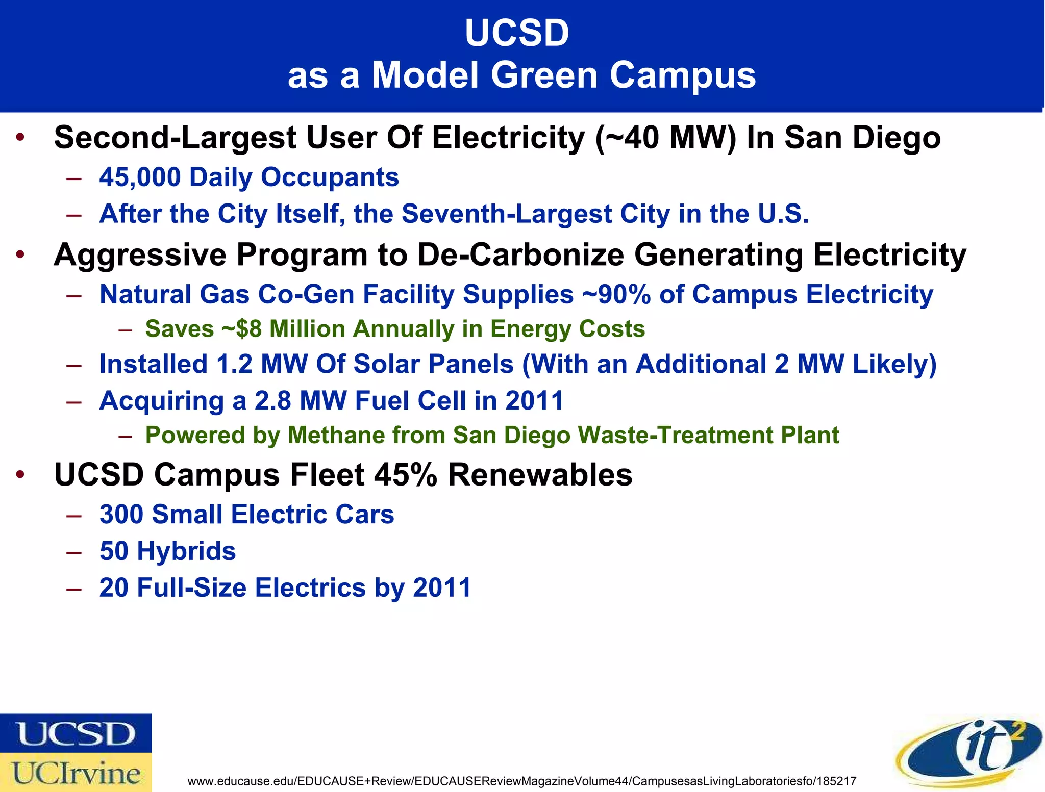 UCSD  as a Model Green Campus Second-Largest User Of Electricity (~40 MW) In San Diego  45,000 Daily Occupants  After the City Itself, the Seventh-Largest City in the U.S.  Aggressive Program to De-Carbonize Generating Electricity  Natural Gas Co-Gen Facility Supplies ~90% of Campus Electricity  Saves ~$8 Million Annually in Energy Costs Installed 1.2 MW Of Solar Panels (With an Additional 2 MW Likely)  Acquiring a 2.8 MW Fuel Cell in 2011 Powered by Methane from San Diego Waste-Treatment Plant UCSD Campus Fleet 45% Renewables 300 Small Electric Cars 50 Hybrids 20 Full-Size Electrics by 2011 www.educause.edu/EDUCAUSE+Review/EDUCAUSEReviewMagazineVolume44/CampusesasLivingLaboratoriesfo/185217 