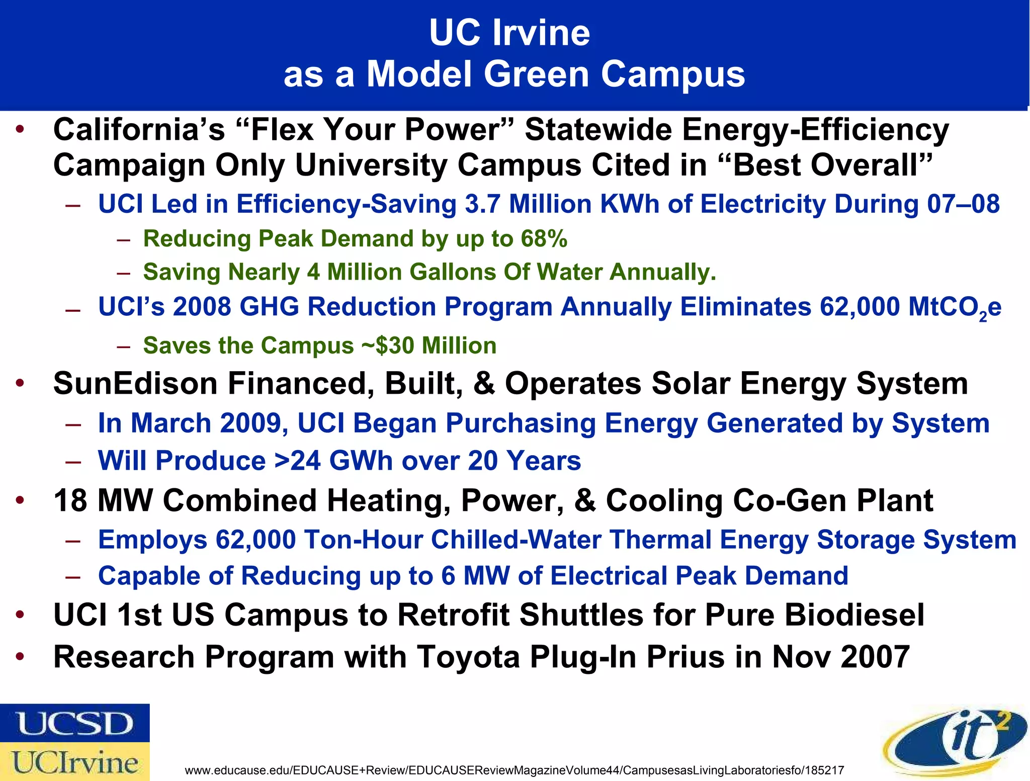 UC Irvine  as a Model Green Campus California’s “Flex Your Power” Statewide Energy-Efficiency Campaign Only University Campus Cited in “Best Overall”  UCI Led in Efficiency-Saving 3.7 Million KWh of Electricity During 07–08 Reducing Peak Demand by up to 68% Saving Nearly 4 Million Gallons Of Water Annually.  UCI’s 2008 GHG Reduction Program Annually Eliminates 62,000 MtCO 2 e  Saves the Campus ~$30 Million SunEdison Financed, Built, & Operates Solar Energy System In March 2009, UCI Began Purchasing Energy Generated by System Will Produce >24 GWh over 20 Years 18 MW Combined Heating, Power, & Cooling Co-Gen Plant Employs 62,000 Ton-Hour Chilled-Water Thermal Energy Storage System  Capable of Reducing up to 6 MW of Electrical Peak Demand UCI 1st US Campus to Retrofit Shuttles for Pure Biodiesel Research Program with Toyota Plug-In Prius in Nov 2007 www.educause.edu/EDUCAUSE+Review/EDUCAUSEReviewMagazineVolume44/CampusesasLivingLaboratoriesfo/185217 
