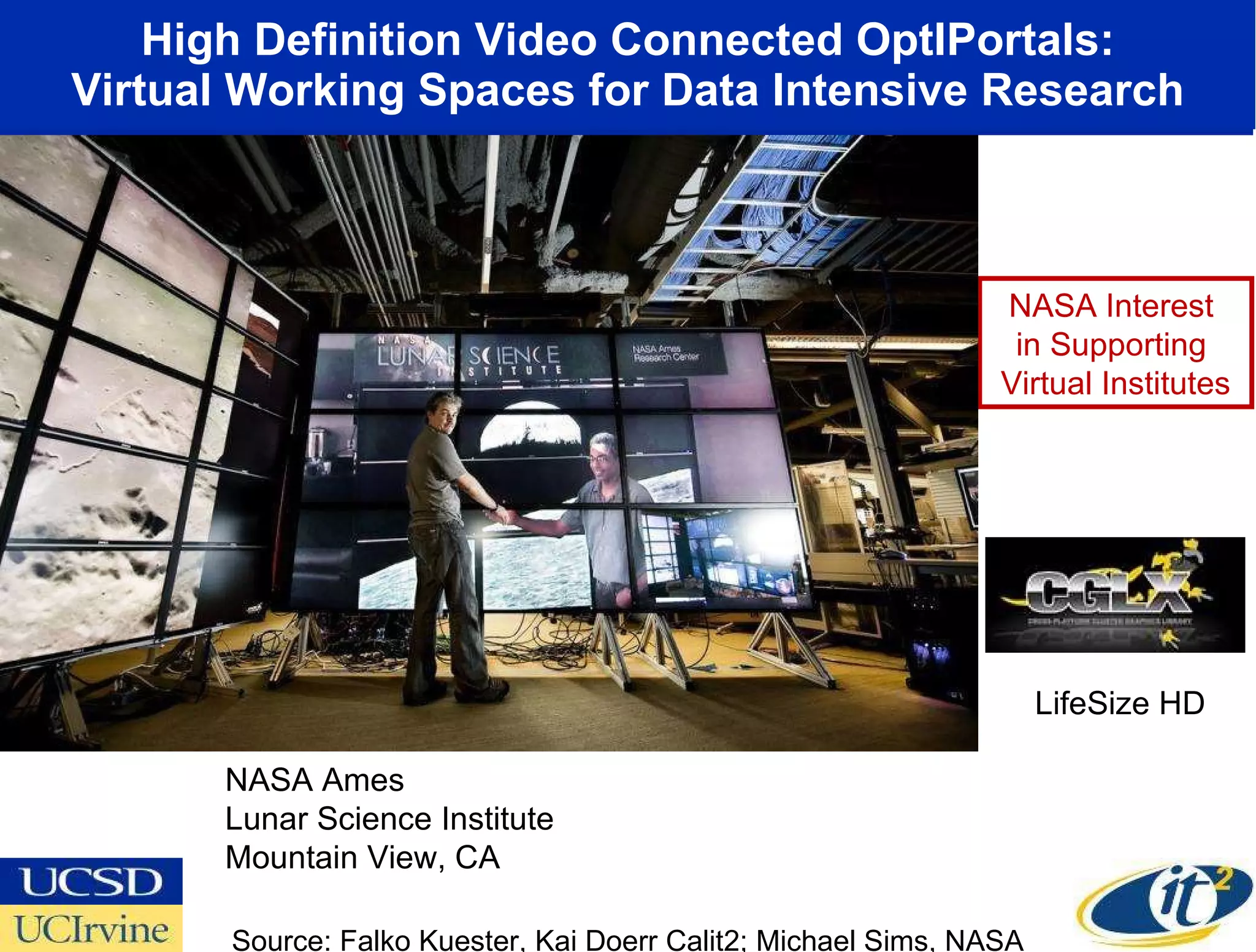High Definition Video Connected OptIPortals: Virtual Working Spaces for Data Intensive Research Source: Falko Kuester, Kai Doerr Calit2; Michael Sims, NASA NASA Ames Lunar Science Institute Mountain View, CA NASA Interest  in Supporting  Virtual Institutes LifeSize HD 