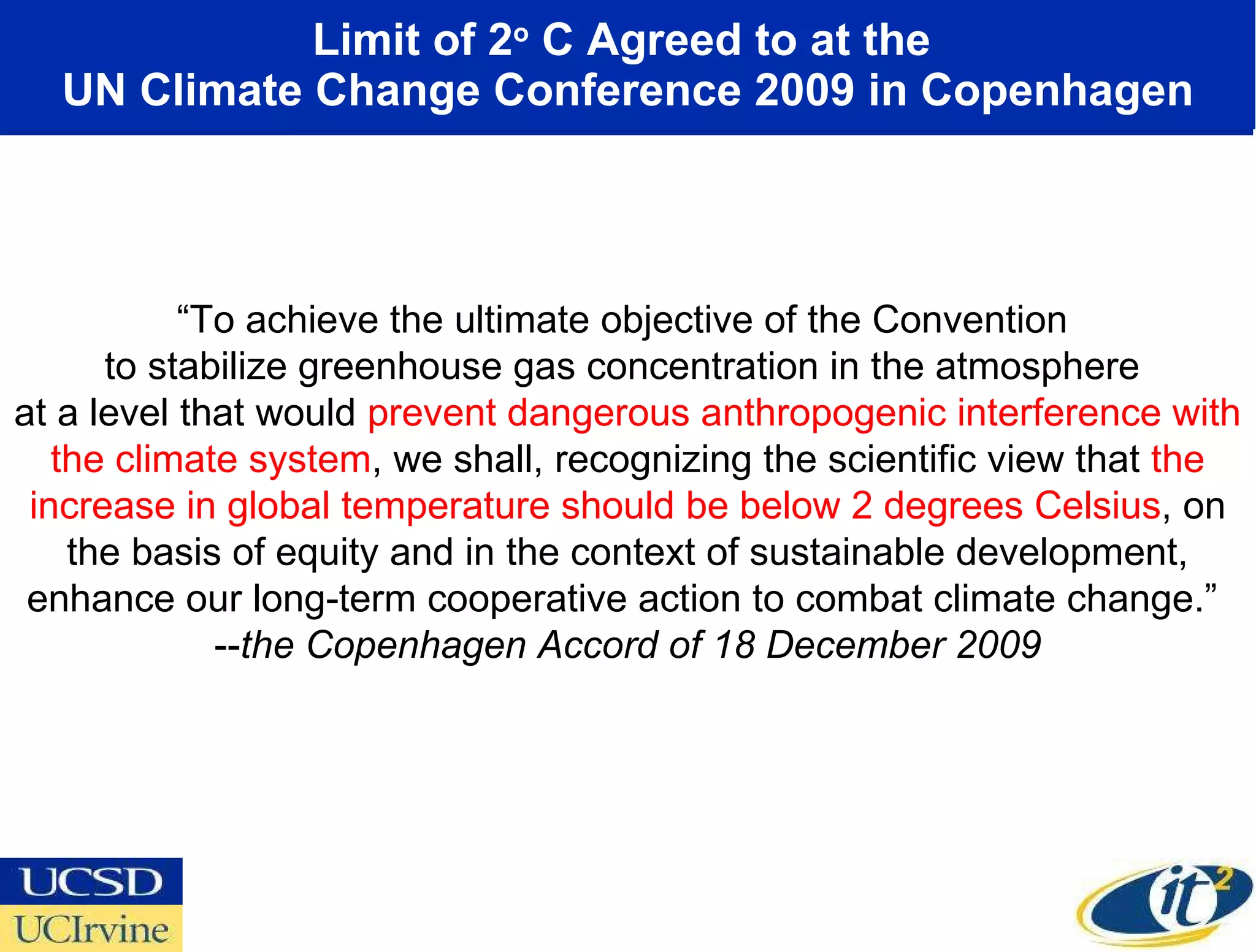 Limit of 2 o  C Agreed to at the  UN Climate Change Conference 2009 in Copenhagen “ To achieve the ultimate objective of the Convention  to stabilize greenhouse gas concentration in the atmosphere  at a level that would  prevent dangerous anthropogenic interference with the climate system , we shall, recognizing the scientific view that  the increase in global temperature should be below 2 degrees Celsius , on the basis of equity and in the context of sustainable development, enhance our long-term cooperative action to combat climate change.”  -- the Copenhagen Accord of 18 December 2009 