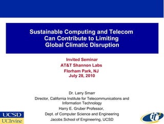 Sustainable Computing and Telecom  Can Contribute to Limiting  Global Climatic Disruption Invited Seminar AT&T Shannon Labs  Florham Park, NJ  July 28, 2010 Dr. Larry Smarr Director, California Institute for Telecommunications and Information Technology Harry E. Gruber Professor,  Dept. of Computer Science and Engineering Jacobs School of Engineering, UCSD 