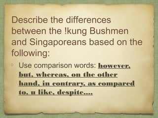 Describe the differences
between the !kung Bushmen
and Singaporeans based on the
following:
 Use comparison words: however,
 but, whereas, on the other
 hand, in contrary, as compared
 to, u like, despite....
 