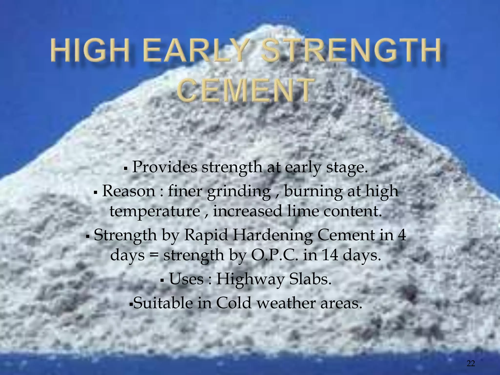  Provides strength at early stage.
 Reason : finer grinding , burning at high
temperature , increased lime content.
 Strength by Rapid Hardening Cement in 4
days = strength by O.P.C. in 14 days.
 Uses : Highway Slabs.
Suitable in Cold weather areas.
22
 