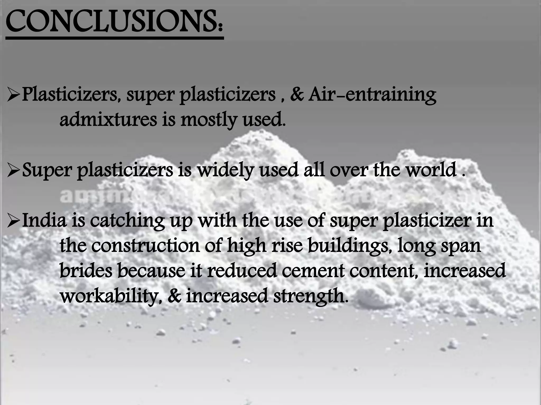 CONCLUSIONS:
Plasticizers, super plasticizers , & Air-entraining
admixtures is mostly used.
Super plasticizers is widely used all over the world .
India is catching up with the use of super plasticizer in
the construction of high rise buildings, long span
brides because it reduced cement content, increased
workability, & increased strength.
 