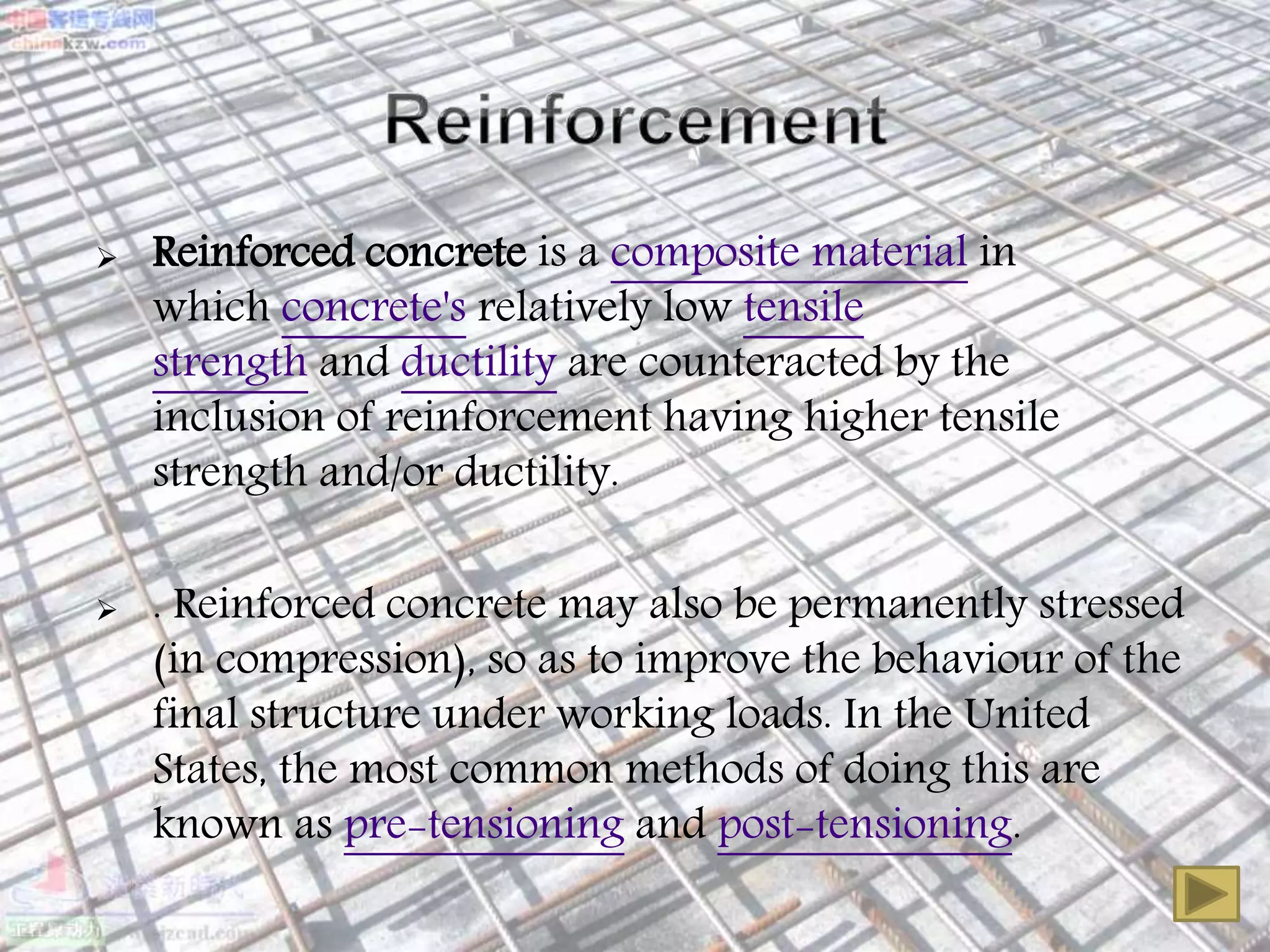  Reinforced concrete is a composite material in
which concrete's relatively low tensile
strength and ductility are counteracted by the
inclusion of reinforcement having higher tensile
strength and/or ductility.
 . Reinforced concrete may also be permanently stressed
(in compression), so as to improve the behaviour of the
final structure under working loads. In the United
States, the most common methods of doing this are
known as pre-tensioning and post-tensioning.
 