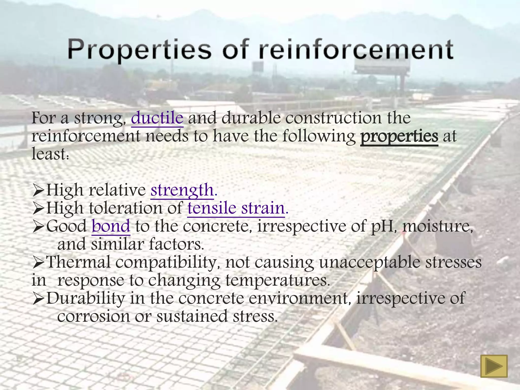 For a strong, ductile and durable construction the
reinforcement needs to have the following properties at
least:
High relative strength.
High toleration of tensile strain.
Good bond to the concrete, irrespective of pH, moisture,
and similar factors.
Thermal compatibility, not causing unacceptable stresses
in response to changing temperatures.
Durability in the concrete environment, irrespective of
corrosion or sustained stress.
 