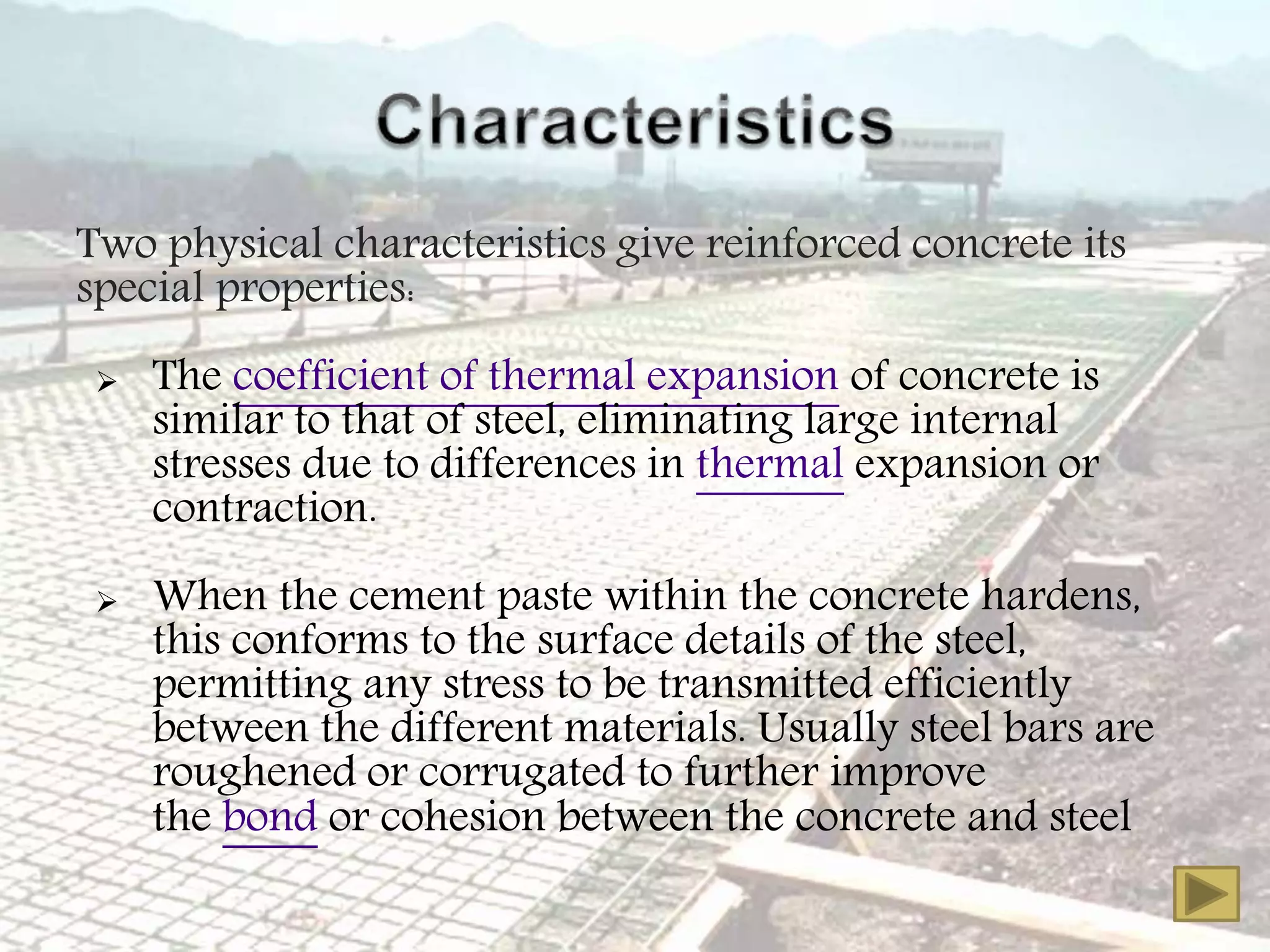 Two physical characteristics give reinforced concrete its
special properties:
 The coefficient of thermal expansion of concrete is
similar to that of steel, eliminating large internal
stresses due to differences in thermal expansion or
contraction.
 When the cement paste within the concrete hardens,
this conforms to the surface details of the steel,
permitting any stress to be transmitted efficiently
between the different materials. Usually steel bars are
roughened or corrugated to further improve
the bond or cohesion between the concrete and steel
 