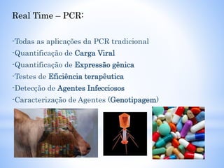 Real Time – PCR:
-Todas as aplicações da PCR tradicional
-Quantificação de Carga Viral
-Quantificação de Expressão gênica
-Testes de Eficiência terapêutica
-Detecção de Agentes Infecciosos
-Caracterização de Agentes (Genotipagem)
 