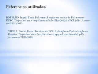 Referencias utilizadas:
BOTELHO, Ingrid Thaís Beltrame .Reação em cadeia da Polimerase.
UFSC. Disponível em:<http://proto.ufsc.br/files/2012/03/PCR.pdf> .Acesso
em:26/10/2015
VIEIRA, Daniel Perez. Técnicas de PCR: Aplicações e Padronização de
Reações. Disponível em:< http://etallcorp.xpg.uol.com.br/aula3.pdf>.
Acesso em:27/10/2015
 