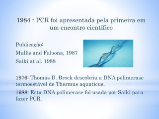1984 - PCR foi apresentada pela primeira em
um encontro científico
Publicação:
Mullis and Faloona, 1987
Saiki at al. 1988
1976: Thomas D. Brock descobriu a DNA polimerase
termoestável de Thermus aquaticus.
1988: Esta DNA polimerase foi usada por Saiki para
fazer PCR.
 