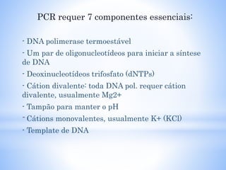 PCR requer 7 componentes essenciais:
- DNA polimerase termoestável
- Um par de oligonucleotídeos para iniciar a síntese
de DNA
- Deoxinucleotídeos trifosfato (dNTPs)
- Cátion divalente: toda DNA pol. requer cátion
divalente, usualmente Mg2+
- Tampão para manter o pH
-Cátions monovalentes, usualmente K+ (KCl)
- Template de DNA
 