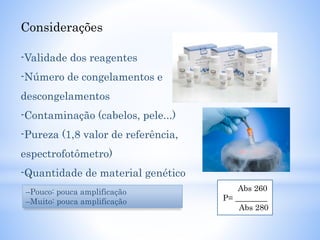 Considerações
-Validade dos reagentes
-Número de congelamentos e
descongelamentos
-Contaminação (cabelos, pele...)
-Pureza (1,8 valor de referência,
espectrofotômetro)
-Quantidade de material genético
–Pouco: pouca amplificação
–Muito: pouca amplificação
Abs 260
P= ________
Abs 280
 