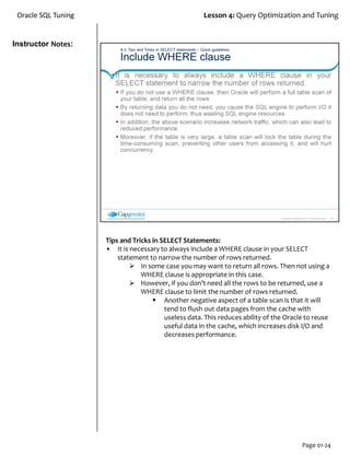 Instructor Notes:
Oracle SQL Tuning Lesson 4: Query Optimization and Tuning
Page 01-24
Tips and Tricks in SELECT Statements:
• It is necessary to always include a WHERE clause in your SELECT
statement to narrow the number of rows returned.
 In some case you may want to return all rows. Then not using a
WHERE clause is appropriate in this case.
 However, if you don’t need all the rows to be returned, use a
WHERE clause to limit the number of rows returned.
 Another negative aspect of a table scan is that it will
tend to flush out data pages from the cache with
useless data. This reduces ability of the Oracle to reuse
useful data in the cache, which increases disk I/O and
decreases performance.
 