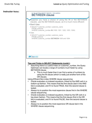 Instructor Notes:
Oracle SQL Tuning Lesson 4: Query Optimization and Tuning
Page 01-29
Tips and Tricks in SELECT Statements (contd.):
• Assuming there is a useful Index on customer_number, the Query
Optimizer can locate a range of numbers much faster by using
BETWEEN clause.
 This is much faster than it can find a series of numbers by
using the IN clause (which is really just another form of the
OR clause).
Using Efficient Non-index WHERE clause sequencing:
• Oracle evaluates un-indexed equations, linked by the AND verb in a
bottom-up fashion. This means that the first clause (last in the AND
list) is evaluated, and if it is found TRUE, then the second clause is
tested.
• Always try to position the most expensive clause first in the WHERE
clause sequencing.
• Oracle evaluates un-indexed equations, linked by the OR verb in a
top-down fashion. This means that the first clause (first in the OR
list) is evaluated, and if it is found FALSE, then the second clause is
tested.
• Always try to position the most expensive OR clause last in the
WHERE clause sequencing.
 