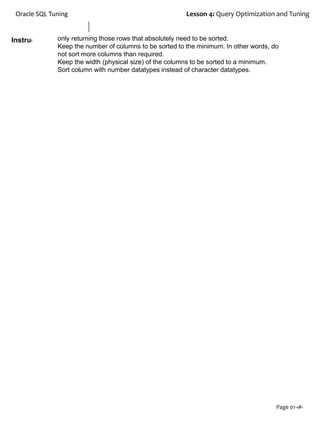Instructor Notes:
Oracle SQL Tuning Lesson 4: Query Optimization and Tuning
Page 01-‹#›
only returning those rows that absolutely need to be sorted.
Keep the number of columns to be sorted to the minimum. In other words, do
not sort more columns than required.
Keep the width (physical size) of the columns to be sorted to a minimum.
Sort column with number datatypes instead of character datatypes.
 