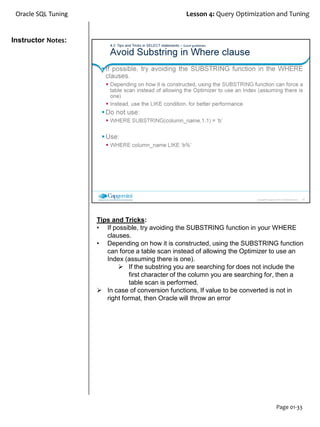 Instructor Notes:
Oracle SQL Tuning Lesson 4: Query Optimization and Tuning
Page 01-33
Tips and Tricks:
• If possible, try avoiding the SUBSTRING function in your WHERE
clauses.
• Depending on how it is constructed, using the SUBSTRING function
can force a table scan instead of allowing the Optimizer to use an
Index (assuming there is one).
 If the substring you are searching for does not include the
first character of the column you are searching for, then a
table scan is performed.
 In case of conversion functions, If value to be converted is not in
right format, then Oracle will throw an error
 