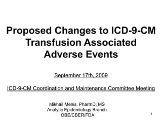 1
Proposed Changes to ICD-9-CM
Transfusion Associated
Adverse Events
September 17th, 2009
ICD-9-CM Coordination and Maintenance Committee Meeting
Mikhail Menis, PharmD, MS
Analytic Epidemiology Branch
OBE/CBER/FDA
 