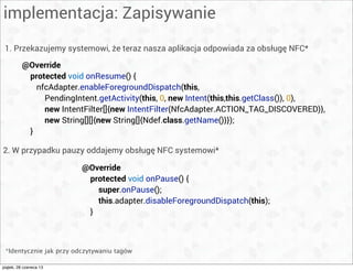 implementacja: Zapisywanie
1. Przekazujemy systemowi, że teraz nasza aplikacja odpowiada za obsługę NFC*
@Override
protected void onResume() {
nfcAdapter.enableForegroundDispatch(this,
PendingIntent.getActivity(this, 0, new Intent(this,this.getClass()), 0),
new IntentFilter[]{new IntentFilter(NfcAdapter.ACTION_TAG_DISCOVERED)},
new String[][]{new String[]{Ndef.class.getName()}});
}
*Identycznie jak przy odczytywaniu tagów
@Override
protected void onPause() {
super.onPause();
this.adapter.disableForegroundDispatch(this);
}
2. W przypadku pauzy oddajemy obsługę NFC systemowi*
piątek, 28 czerwca 13
 
