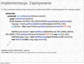 implementacja: Zapisywanie
3. Gdy zostanie wykryty tag, tworzymy wiadomość Ndef i przekazujemy do nowego wątku
@Override
protected void onNewIntent(Intent intent) {
super.onNewIntent(intent);
if (NfcAdapter.ACTION_TAG_DISCOVERED.equals(intent.getAction())) {
Tag tag = intent.getParcelableExtra(NfcAdapter.EXTRA_TAG);
byte[] text = this.valueToWrite.getBytes(Charset.forName("UTF-8"));
NdefRecord record = new NdefRecord(NdefRecord.TNF_MIME_MEDIA,
Nfc.MIME_TYPE.getBytes(Charset.forName("UTF-8")), new byte[0], text);
NdefMessage msg = new NdefMessage(new NdefRecord[] { record });
new WriteTask(this, msg, tag).execute();
}
}
*Nfc.MIME_TYPE - Nasz typ MIME (np. application/com.darekzon.nfc_by_example)
*NdefRecord.TNF_MIME_MEDIA - zapisuje
piątek, 28 czerwca 13
 