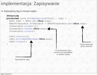 implementacja: Zapisywanie
4. Zapisujemy tag w nowym wątku
@Override
protected void doInBackground(Void... nop) {
Ndef ndef = Ndef.get(this.tag);
NdefFormatable formatable = NdefFormatable.get(this.tag);
formatable.connect();
formatable.format(this.msg);
formatable.close();
ndef.connect();
ndef.writeNdefMessage(this.msg);
ndef.close();
} Tag przekazany
przez Activity
Formatowanie tagu
koniecznie wywoływać
w nowym wątku
Zapisywanie tagu
piątek, 28 czerwca 13
 