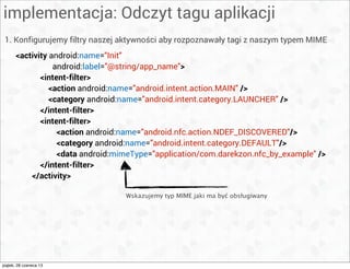 implementacja: Odczyt tagu aplikacji
1. Konfigurujemy filtry naszej aktywności aby rozpoznawały tagi z naszym typem MIME
<activity android:name="Init"
android:label="@string/app_name">
<intent-filter>
<action android:name="android.intent.action.MAIN" />
<category android:name="android.intent.category.LAUNCHER" />
</intent-filter>
<intent-filter>
<action android:name="android.nfc.action.NDEF_DISCOVERED"/>
<category android:name="android.intent.category.DEFAULT"/>
<data android:mimeType="application/com.darekzon.nfc_by_example" />
</intent-filter>
</activity>
Wskazujemy typ MIME jaki ma być obsługiwany
piątek, 28 czerwca 13
 