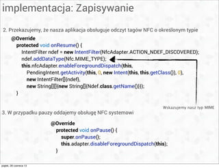 implementacja: Zapisywanie
2. Przekazujemy, że nasza aplikacja obsługuje odczyt tagów NFC o określonym typie
@Override
protected void onPause() {
super.onPause();
this.adapter.disableForegroundDispatch(this);
}
3. W przypadku pauzy oddajemy obsługę NFC systemowi
@Override
protected void onResume() {
IntentFilter ndef = new IntentFilter(NfcAdapter.ACTION_NDEF_DISCOVERED);
ndef.addDataType(Nfc.MIME_TYPE);
this.nfcAdapter.enableForegroundDispatch(this,
PendingIntent.getActivity(this, 0, new Intent(this, this.getClass()), 0),
new IntentFilter[]{ndef},
new String[][]{new String[]{Ndef.class.getName()}});
}
Wskazujemy nasz typ MIME
piątek, 28 czerwca 13
 