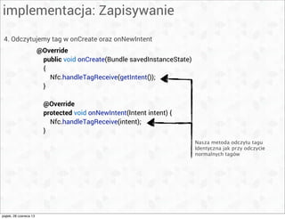 implementacja: Zapisywanie
4. Odczytujemy tag w onCreate oraz onNewIntent
@Override
public void onCreate(Bundle savedInstanceState)
{
Nfc.handleTagReceive(getIntent());
}
@Override
protected void onNewIntent(Intent intent) {
Nfc.handleTagReceive(intent);
}
Nasza metoda odczytu tagu
Identyczna jak przy odczycie
normalnych tagów
piątek, 28 czerwca 13
 