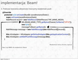 implementacja: Beam!
2. Podczas tworzenia aktywności tworzymy wiadomość push
Wiadomość którą chcemy zapisać
@Override
protected void onCreate(Bundle savedInstanceState) {
super.onCreate(savedInstanceState);
NdefRecord record = new NdefRecord(NdefRecord.TNF_MIME_MEDIA,
Nfc.BEAM_MIME_TYPE.getBytes(Charset.forName("UTF-8")),
new byte[0],
messageToBeam.getBytes());
NdefMessage message = new NdefMessage(new NdefRecord[]{record});
this.nfcAdapter = NfcAdapter.getDefaultAdapter(this.getApplicationContext());
this.nfcAdapter.setNdefPushMessage(message,this);
}
Nasz typ MIME dla wiadomości Beam
piątek, 28 czerwca 13
 