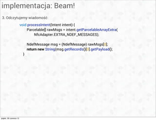 implementacja: Beam!
3. Odczytujemy wiadomość
void processIntent(Intent intent) {
Parcelable[] rawMsgs = intent.getParcelableArrayExtra(
NfcAdapter.EXTRA_NDEF_MESSAGES);
NdefMessage msg = (NdefMessage) rawMsgs[0];
return new String(msg.getRecords()[0].getPayload();
}
piątek, 28 czerwca 13
 